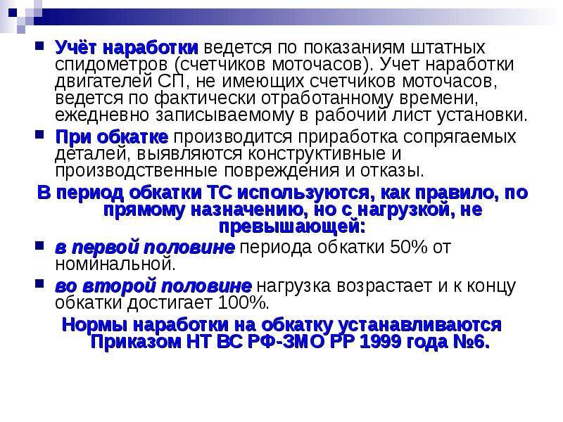 


Учёт наработки ведется по показаниям штатных спидометров (счетчиков моточасов). Учет наработки двигателей СП, не имеющих счетчиков моточасов, ведется по фактически отработанному времени, ежедневно записываемому в рабочий лист установки.
Учёт наработки ведется по показаниям штатных спидометров (счетчиков моточасов). Учет наработки двигателей СП, не имеющих счетчиков моточасов, ведется по фактически отработанному времени, ежедневно записываемому в рабочий лист установки.
При обкатке производится приработка сопрягаемых деталей, выявляются конструктивные и производственные повреждения и отказы. 
В период обкатки ТС используются, как правило, по прямому назначению, но с нагрузкой, не превышающей:
в первой половине периода обкатки 50% от номинальной. 
во второй половине нагрузка возрастает и к концу обкатки достигает 100%. 
Нормы наработки на обкатку устанавливаются Приказом НТ ВС РФ-ЗМО РР 1999 года №6. 
