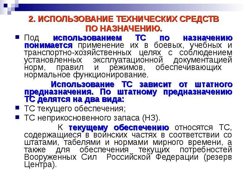 


2. ИСПОЛЬЗОВАНИЕ ТЕХНИЧЕСКИХ СРЕДСТВ
2. ИСПОЛЬЗОВАНИЕ ТЕХНИЧЕСКИХ СРЕДСТВ
ПО НАЗНАЧЕНИЮ.
Под использованием ТС по назначению понимается применение их в боевых, учебных и транспортно-хозяйственных целях с соблюдением установленных эксплуатационной документацией норм, правил и режимов, обеспечивающих  нормальное функционирование.
     Использование ТС зависит от штатного предназначения. По штатному предназначению ТС делятся на два вида: 
ТС текущего обеспечения;
ТС неприкосновенного запаса (НЗ).
       К текущему обеспечению относятся ТС, содержащиеся в воинских частях в соответствии со штатами, табелями и нормами мирного времени, а также для обеспечения текущих потребностей Вооруженных Сил  Российской Федерации (резерв Центра).
