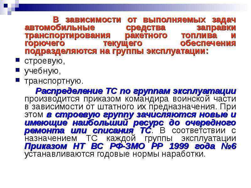 


      В зависимости от выполняемых задач автомобильные средства заправки транспортирования ракетного топлива и горючего текущего обеспечения подразделяются на группы эксплуатации: 
      В зависимости от выполняемых задач автомобильные средства заправки транспортирования ракетного топлива и горючего текущего обеспечения подразделяются на группы эксплуатации: 
строевую, 
учебную,
транспортную.
       Распределение ТС по группам эксплуатации производится приказом командира воинской части в зависимости от штатного их предназначения. При этом в строевую группу зачисляются новые и имеющие наибольший ресурс до очередного ремонта или списания ТС. В соответствии с назначением ТС каждой группы эксплуатации Приказом НТ ВС РФ-ЗМО РР 1999 года №6 устанавливаются годовые нормы наработки.
