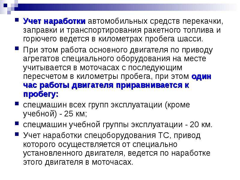 


Учет наработки автомобильных средств перекачки, заправки и транспортирования ракетного топлива и горючего ведется в километрах пробега шасси. 
Учет наработки автомобильных средств перекачки, заправки и транспортирования ракетного топлива и горючего ведется в километрах пробега шасси. 
При этом работа основного двигателя по приводу агрегатов специального оборудования на месте учитывается в моточасах с последующим пересчетом в километры пробега, при этом один час работы двигателя приравнивается к пробегу:
спецмашин всех групп эксплуатации (кроме учебной) - 25 км;
спецмашин учебной группы эксплуатации - 20 км.
Учет наработки спецоборудования ТС, привод которого осуществляется от специально установленного двигателя, ведется по наработке этого двигателя в моточасах.
