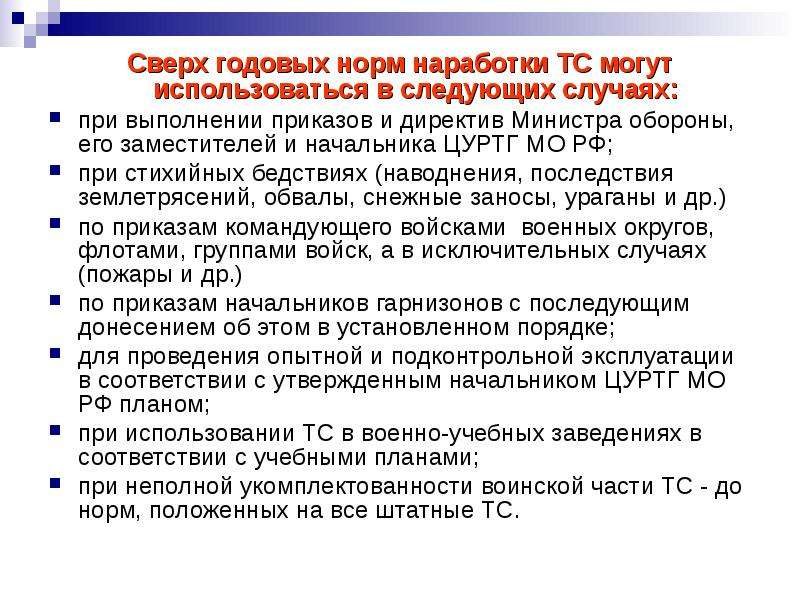 


Сверх годовых норм наработки ТС могут использоваться в следующих случаях:
Сверх годовых норм наработки ТС могут использоваться в следующих случаях:
при выполнении приказов и директив Министра обороны, его заместителей и начальника ЦУРТГ МО РФ;
при стихийных бедствиях (наводнения, последствия землетрясений, обвалы, снежные заносы, ураганы и др.)
по приказам командующего войсками  военных округов, флотами, группами войск, а в исключительных случаях (пожары и др.)
по приказам начальников гарнизонов с последующим донесением об этом в установленном порядке;
для проведения опытной и подконтрольной эксплуатации в соответствии с утвержденным начальником ЦУРТГ МО РФ планом;
при использовании ТС в военно-учебных заведениях в соответствии с учебными планами;
при неполной укомплектованности воинской части ТС - до норм, положенных на все штатные ТС.
