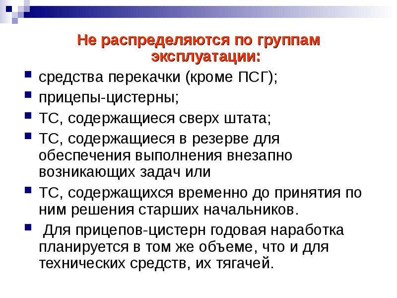 


Не распределяются по группам эксплуатации:
Не распределяются по группам эксплуатации:
средства перекачки (кроме ПСГ);
прицепы-цистерны; 
ТС, содержащиеся сверх штата; 
ТС, содержащиеся в резерве для обеспечения выполнения внезапно возникающих задач или 
ТС, содержащихся временно до принятия по ним решения старших начальников.
 Для прицепов-цистерн годовая наработка планируется в том же объеме, что и для технических средств, их тягачей.
