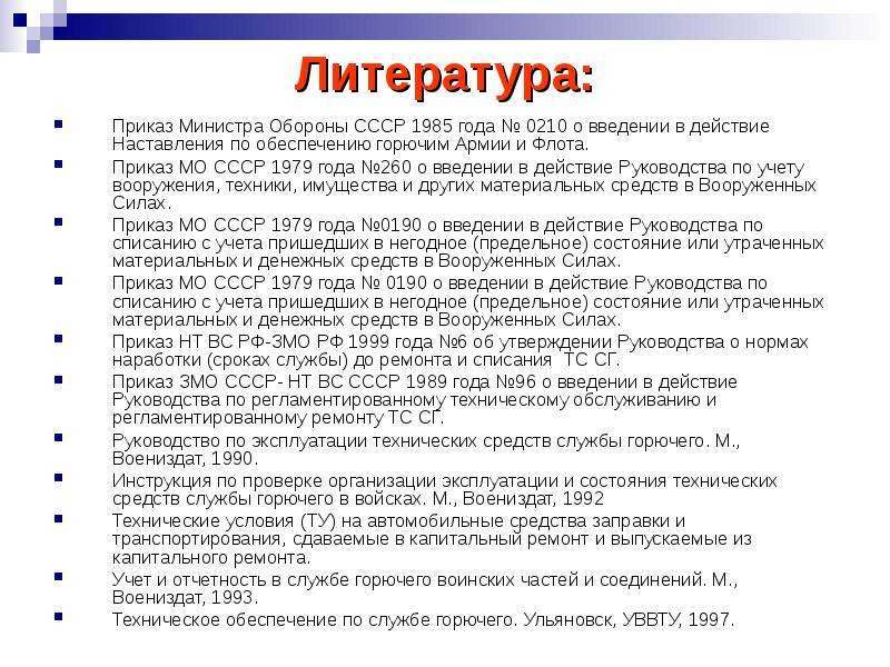 


Литература:
Приказ Министра Обороны CCCР 1985 года № 0210 о введении в действие Наставления по обеспечению горючим Армии и Флота.
Приказ МО СССР 1979 года №260 о введении в действие Руководства по учету вооружения, техники, иму­щества и других материальных средств в Вооруженных Силах.
Приказ МО СССР 1979 года №0190 о введении в действие Руководства по списанию с учета пришедших в негодное (предельное) состояние или утраченных материальных и денежных средств в Вооруженных Силах.
Приказ МО СССР 1979 года № 0190 о введении в действие Руководства по списанию с учета пришедших в негодное (предельное) состояние или утраченных материальных и денежных средств в Вооруженных Силах.
Приказ НТ ВС РФ-ЗМО РФ 1999 года №6 об утверждении Руководства о нормах наработки (сроках службы) до ремонта и списания  ТС СГ.
Приказ ЗМО СССР- НТ ВС СССР 1989 года №96 о введении в действие Руководства по регламентированному техническому обслуживанию и регламентированному ремонту ТС СГ.
Руководство по эксплуатации технических средств службы горючего. М., Воениздат, 1990.
Инструкция по проверке организации эксплуатации и состояния технических средств службы горючего в войсках. М., Воениздат, 1992
Технические условия (ТУ) на автомобильные средства заправки и транспортирования, сдаваемые в капитальный ремонт и выпускаемые из капитального ремонта.
Учет и отчетность в службе горючего воинских частей и соединений. М., Воениздат, 1993.
Техническое обеспечение по службе горючего. Ульяновск, УВВТУ, 1997.
