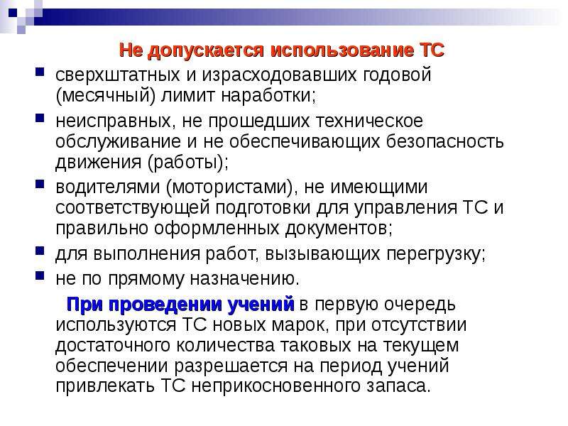 


Не допускается использование ТС 
Не допускается использование ТС 
сверхштатных и израсходовавших годовой (месячный) лимит наработки;
неисправных, не прошедших техническое обслуживание и не обеспечивающих безопасность движения (работы);
водителями (мотористами), не имеющими соответствующей подготовки для управления ТС и правильно оформленных документов;
для выполнения работ, вызывающих перегрузку;
не по прямому назначению.
      При проведении учений в первую очередь используются ТС новых марок, при отсутствии достаточного количества таковых на текущем обеспечении разрешается на период учений привлекать ТС неприкосновенного запаса.
