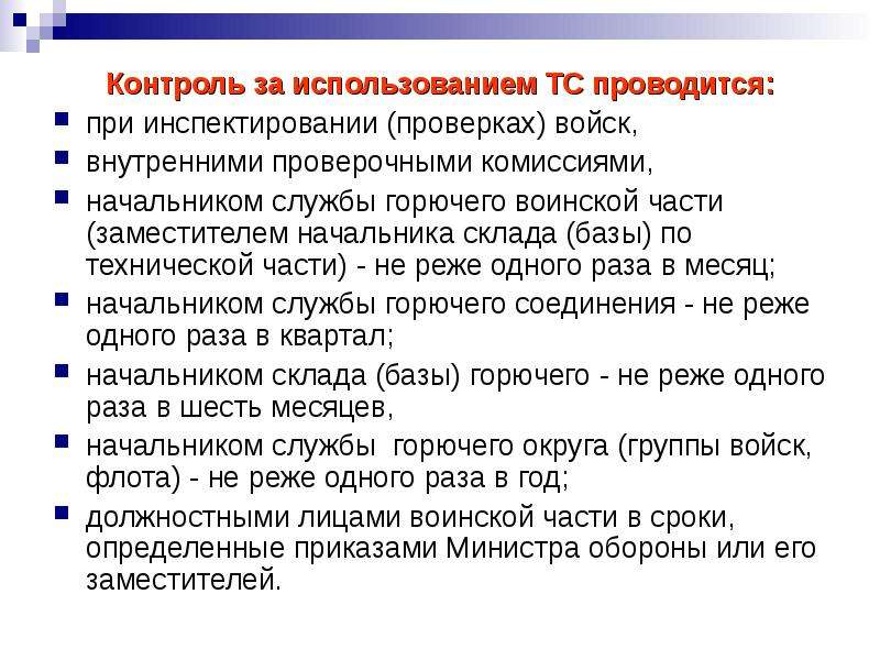 


Контроль за использованием ТС проводится:
Контроль за использованием ТС проводится:
при инспектировании (проверках) войск, 
внутренними проверочными комиссиями, 
начальником службы горючего воинской части (заместителем начальника склада (базы) по технической части) - не реже одного раза в месяц; 
начальником службы горючего соединения - не реже одного раза в квартал; 
начальником склада (базы) горючего - не реже одного раза в шесть месяцев, 
начальником службы  горючего округа (группы войск, флота) - не реже одного раза в год; 
должностными лицами воинской части в сроки, определенные приказами Министра обороны или его заместителей.
