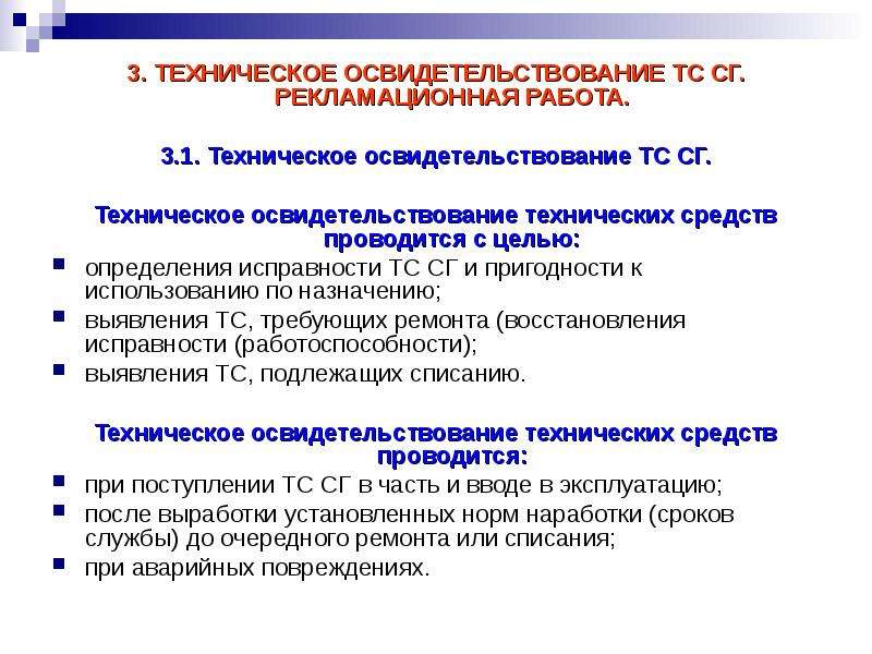 


3. ТЕХНИЧЕСКОЕ ОСВИДЕТЕЛЬСТВОВАНИЕ ТС СГ. РЕКЛАМАЦИОННАЯ РАБОТА.
3. ТЕХНИЧЕСКОЕ ОСВИДЕТЕЛЬСТВОВАНИЕ ТС СГ. РЕКЛАМАЦИОННАЯ РАБОТА.

3.1. Техническое освидетельствование ТС СГ.

Техническое освидетельствование технических средств проводится с целью:
определения исправности ТС СГ и пригодности к использованию по назначению;
выявления ТС, требующих ремонта (восстановления исправности (работоспособности);
выявления ТС, подлежащих списанию.
Техническое освидетельствование технических средств проводится:
при поступлении ТС СГ в часть и вводе в эксплуатацию;
после выработки установленных норм наработки (сроков службы) до очередного ремонта или списания;
при аварийных повреждениях.
