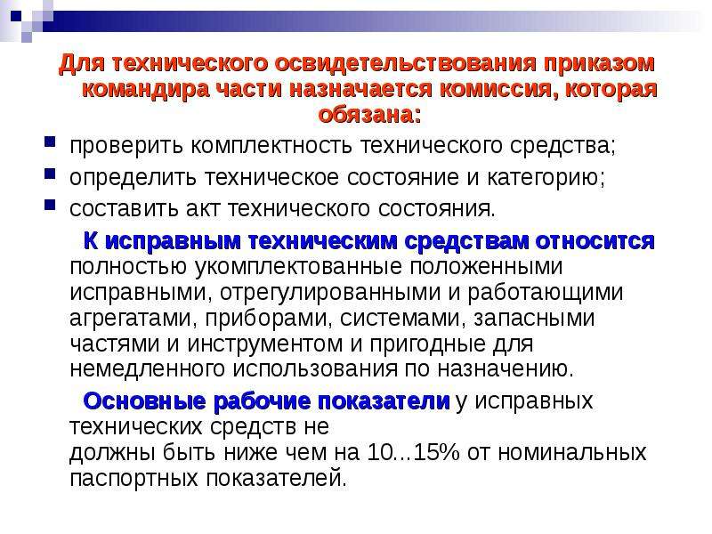 


Для технического освидетельствования приказом командира части назначается комиссия, которая обязана:
Для технического освидетельствования приказом командира части назначается комиссия, которая обязана:
проверить комплектность технического средства;
определить техническое состояние и категорию;
составить акт технического состояния.
      К исправным техническим средствам относится полностью укомплектованные положенными исправными, отрегулированными и работающими агрегатами, приборами, системами, запасными частями и инструментом и пригодные для немедленного использования по назначению.
      Основные рабочие показатели у исправных технических средств не
должны быть ниже чем на 10...15% от номинальных паспортных показателей.
