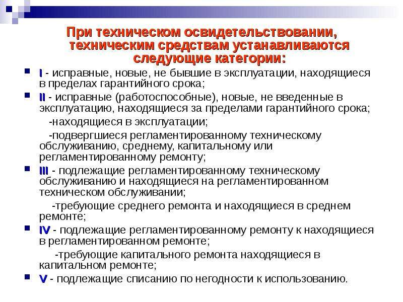 


При техническом освидетельствовании, техническим средствам устанавливаются следующие категории:
При техническом освидетельствовании, техническим средствам устанавливаются следующие категории:
I - исправные, новые, не бывшие в эксплуатации, находящиеся в пределах гарантийного срока;
II - исправные (работоспособные), новые, не введенные в эксплуатацию, находящиеся за пределами гарантийного срока; 
        -находящиеся в эксплуатации; 
        -подвергшиеся регламентированному техническому обслуживанию, среднему, капитальному или регламентированному ремонту;
III - подлежащие регламентированному техническому обслуживанию и находящиеся на регламентированном техническом обслуживании;
         -требующие среднего ремонта и находящиеся в среднем ремонте;
IV - подлежащие регламентированному ремонту к находящиеся в регламентированном ремонте; 
          -требующие капитального ремонта находящиеся в капитальном ремонте;
V - подлежащие списанию по негодности к использованию. 
