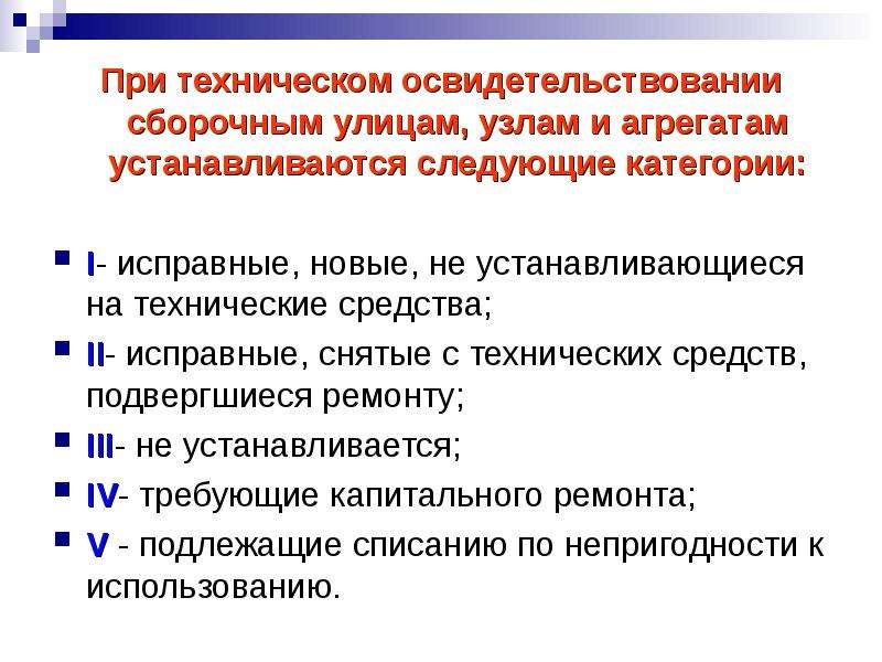 


При техническом освидетельствовании сборочным улицам, узлам и агрегатам устанавливаются следующие категории:
При техническом освидетельствовании сборочным улицам, узлам и агрегатам устанавливаются следующие категории:

I- исправные, новые, не устанавливающиеся на технические средства; 
II- исправные, снятые с технических средств, подвергшиеся ремонту;
III- не устанавливается; 
IV- требующие капитального ремонта;
V - подлежащие списанию по непригодности к использованию.
