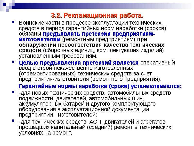 


3.2. Рекламационная работа.
3.2. Рекламационная работа.
Воинские части в процессе эксплуатации технических средств в период гарантийных норм наработки (сроков) обязаны предъявлять претензии предприятиям-изготовителям (ремонтным предприятиям) при обнаружении несоответствия качества технических средств (сборочных единиц, комплектующих изделий) установленным требованиям.
Целью предъявления претензий является оперативный ввод в строй некачественно изготовленных (отремонтированных) технических средств за счет предприятия-изготовителя (ремонтного предприятия).
    Гарантийные нормы наработки (сроки) устанавливаются:
-для новых технических средств, автомобильных средств подвижности, двигателей, автомобильных шин, аккумуляторных батарей и другого комплектующего оборудования в эксплуатационной документации предприятии - изготовителей;
-для технических средств, АСП, двигателей и агрегатов, прошедших капитальный (средний) ремонт в технических условиях на ремонт.
