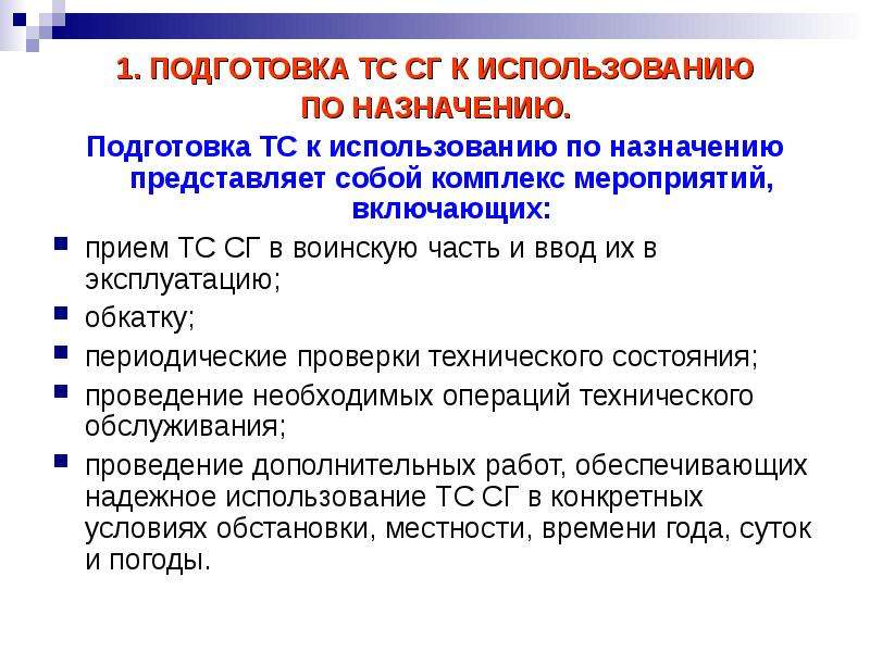 


1. ПОДГОТОВКА ТС СГ К ИСПОЛЬЗОВАНИЮ
1. ПОДГОТОВКА ТС СГ К ИСПОЛЬЗОВАНИЮ
ПО НАЗНАЧЕНИЮ.
Подготовка ТС к использованию по назначению представляет собой комплекс мероприятий, включающих:
прием ТС СГ в воинскую часть и ввод их в эксплуатацию; 
обкатку;
периодические проверки технического состояния;
проведение необходимых операций технического обслуживания;
проведение дополнительных работ, обеспечивающих надежное использование ТС СГ в конкретных условиях обста­новки, местности, времени года, суток и погоды.
