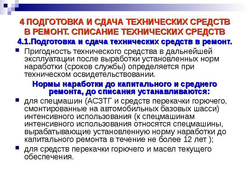 


4 ПОДГОТОВКА И СДАЧА ТЕХНИЧЕСКИХ СРЕДСТВ
4 ПОДГОТОВКА И СДАЧА ТЕХНИЧЕСКИХ СРЕДСТВ
В РЕМОНТ. СПИСАНИЕ ТЕХНИЧЕСКИХ СРЕДСТВ
4.1.Подготовка и сдача технических средств в ремонт.
Пригодность технического средства в дальнейшей эксплуатации после выработки установленных норм наработки (сроков службы) определяется при техническом освидетельствовании.
Нормы наработки до капитального и среднего ремонта, до списания устанавливаются:
для спецмашин (АСЗТГ и средств перекачки горючего, смонтированные на автомобильных базовых шасси) интенсивного использования (к спецмашинам интенсивного использования относятся спецмашины, вырабатывающие установленную норму наработки до капитального ремонта в течение не более 12 лет );
для средств перекачки горючего и масел текущего обеспечения.
