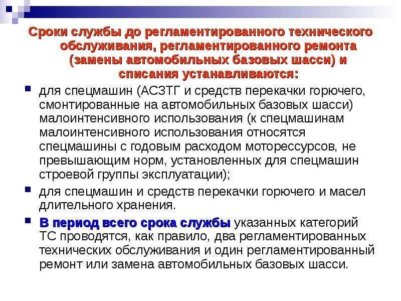 


Сроки службы до регламентированного технического обслуживания, регламентированного ремонта (замены автомобильных базовых шасси) и списания устанавливаются:
Сроки службы до регламентированного технического обслуживания, регламентированного ремонта (замены автомобильных базовых шасси) и списания устанавливаются:
для спецмашин (АСЗТГ и средств перекачки горючего, смонтированные на автомобильных базовых шасси) малоинтенсивного использова­ния (к спецмашинам малоинтенсивного использования относятся спецмашины с годовым расходом моторессурсов, не превышающим норм, установлен­ных для спецмашин строевой группы эксплуатации);
для спецмашин и средств перекачки горючего и масел длительного хранения.
В период всего срока службы указанных категорий ТС проводятся, как правило, два регламентированных технических обслуживания и один регламентированный ремонт или замена автомобильных базовых шасси.
