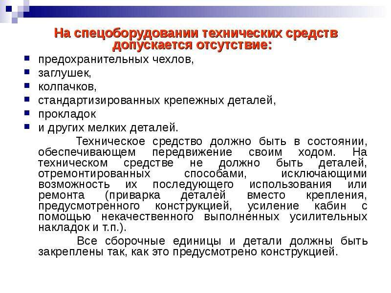 


На спецоборудовании технических средств допускается отсутствие:	
На спецоборудовании технических средств допускается отсутствие:	
предохранительных чехлов, 
заглушек, 
колпачков, 
стандартизированных кре­пежных деталей, 
прокладок 
и других мелких деталей. 
       Техническое средство должно быть в состоянии, обеспечивающем передвижение своим ходом. На техническом средстве не должно быть деталей, отремонтированных способами, исключающими возможность их последующего использования или ремонта (приварка деталей вместо крепления, предусмотренного конструкцией, усиление кабин с помощью некачественного выполненных усилительных накладок и т.п.). 
       Все сборочные единицы и детали должны быть закреплены так, как это предусмотрено конструкцией.
