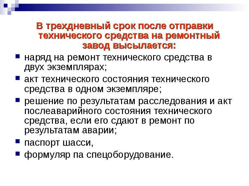 


В трехдневный срок после отправки технического средства на ремонтный завод высылается:
В трехдневный срок после отправки технического средства на ремонтный завод высылается:
наряд на ремонт технического средства в двух экземплярах; 
акт технического состояния технического средства в одном экземпляре; 
решение по результатам расследования и акт послеаварийного состояния технического средства, если его сдают в ремонт по результатам аварии; 
паспорт шасси, 
формуляр па спецоборудование.
