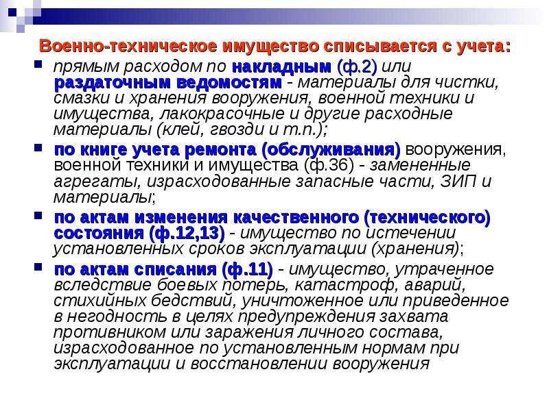 


Военно-техническое имущество списывается с учета:
Военно-техническое имущество списывается с учета:
прямым расходом по накладным (ф.2) или раздаточным ведомостям - материалы для чистки, смазки и хранения вооружения, военной техники и имущества, лакокрасочные и другие расходные материалы (клей, гвозди и т.п.);
по книге учета ремонта (обслуживания) вооружения, военной техники и имущества (ф.36) - замененные агрегаты, израсходованные запасные части, ЗИП и материалы;
по актам изменения качественного (технического) состояния (ф.12,13) - имущество по истечении установленных сроков эксплуатации (хранения);
по актам списания (ф.11) - имущество, утраченное вследствие боевых потерь, катастроф, аварий, стихийных бедствий, уничтоженное или приведенное в негодность в целях предупреждения захвата противником или заражения личного состава, израсходованное по установленным нормам при эксплуатации и восстановлении вооружения 
