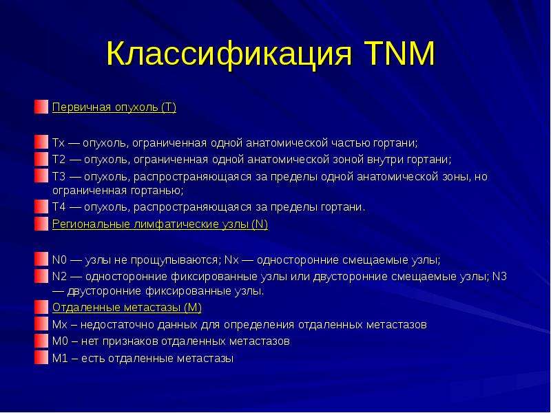   Классификация TNM 
Первичная опухоль (Т)
Тх — опухоль, ограниченная одной анатомической частью гортани; 
Т2 — опухоль, ограниченная одной анатомической зоной внутри гортани; 
Т3 — опухоль, распространяющаяся за пределы одной анатомической зоны, но ограниченная гортанью; 
Т4 — опухоль, распространяющаяся за пределы гортани. 
Региональные лимфатические узлы (N)
N0 — узлы не прощупываются; Nx — односторонние смещаемые узлы; 
N2 — односторонние фиксированные узлы или двусторонние смещаемые узлы; N3 — двусторонние фиксированные узлы. 
Отдаленные метастазы (М)
Мх – недостаточно данных для определения отдаленных метастазов
М0 – нет признаков отдаленных метастазов
М1 – есть отдаленные метастазы
