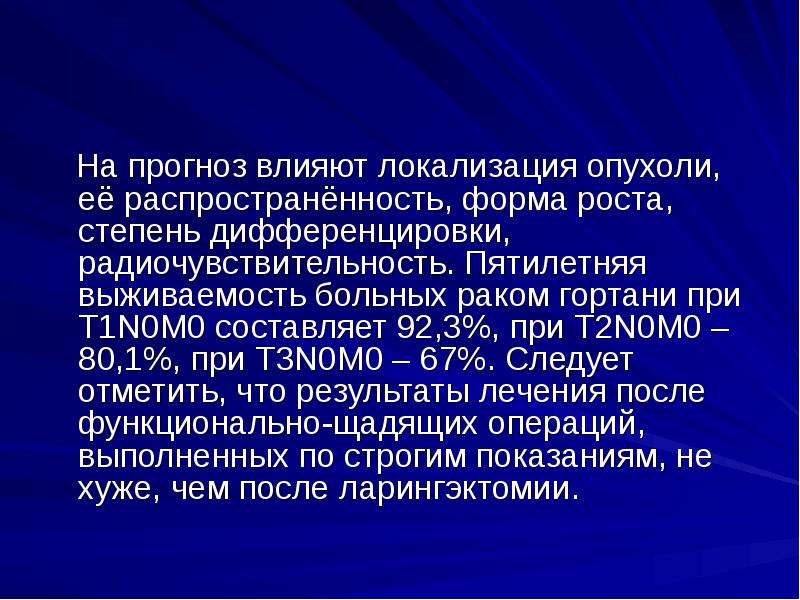   На прогноз влияют локализация опухоли, её распространённость, форма роста, степень дифференцировки, радиочувствительность. Пятилетняя выживаемость больных раком гортани при Т1N0М0 составляет 92,3%, при Т2N0М0 – 80,1%, при Т3N0М0 – 67%. Следует отметить, что результаты лечения после функционально-щадящих операций, выполненных по строгим показаниям, не хуже, чем после ларингэктомии.
 На прогноз влияют локализация опухоли, её распространённость, форма роста, степень дифференцировки, радиочувствительность. Пятилетняя выживаемость больных раком гортани при Т1N0М0 составляет 92,3%, при Т2N0М0 – 80,1%, при Т3N0М0 – 67%. Следует отметить, что результаты лечения после функционально-щадящих операций, выполненных по строгим показаниям, не хуже, чем после ларингэктомии.
