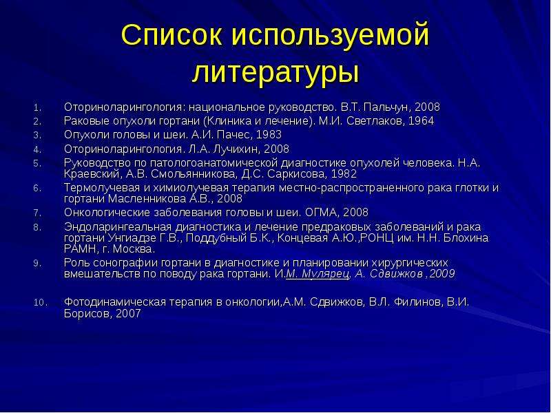   Список используемой литературы
Оториноларингология: национальное руководство. В.Т. Пальчун, 2008
Раковые опухоли гортани (Клиника и лечение). М.И. Светлаков, 1964
Опухоли головы и шеи. А.И. Пачес, 1983
Оториноларингология. Л.А. Лучихин, 2008
Руководство по патологоанатомической диагностике опухолей человека. Н.А. Краевский, А.В. Смольянникова, Д.С. Саркисова, 1982
Термолучевая и химиолучевая терапия местно-распространенного рака глотки и гортани Масленникова А.В., 2008
Онкологические заболевания головы и шеи. ОГМА, 2008
Эндоларингеальная диагностика и лечение предраковых заболеваний и рака гортани Унгиадзе Г.В., Поддубный Б.К., Концевая А.Ю.,РОНЦ им. Н.Н. Блохина РАМН, г. Москва.
Роль сонографии гортани в диагностике и планировании хирургических вмешательств по поводу рака гортани. И.М. Мулярец, А. Сдвижков ,2009
Фотодинамическая терапия в онкологии,А.М. Сдвижков, В.Л. Филинов, В.И. Борисов, 2007
