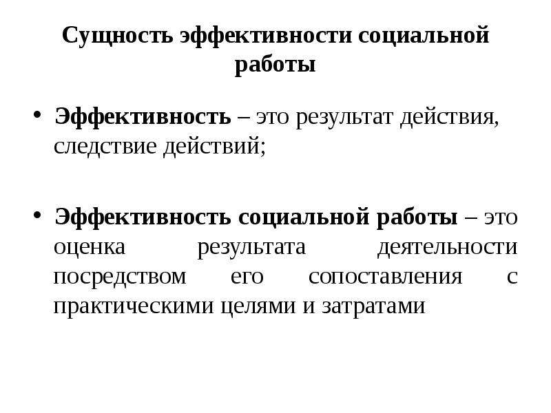 



Сущность эффективности социальной работы

Эффективность – это результат действия, следствие действий;
Эффективность социальной работы – это оценка результата деятельности посредством его сопоставления с практическими целями и затратами
