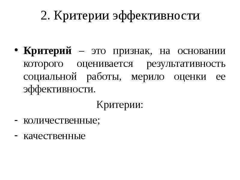 


2. Критерии эффективности

Критерий – это признак, на основании которого оценивается результативность социальной работы, мерило оценки ее эффективности.
Критерии:
количественные;
качественные
