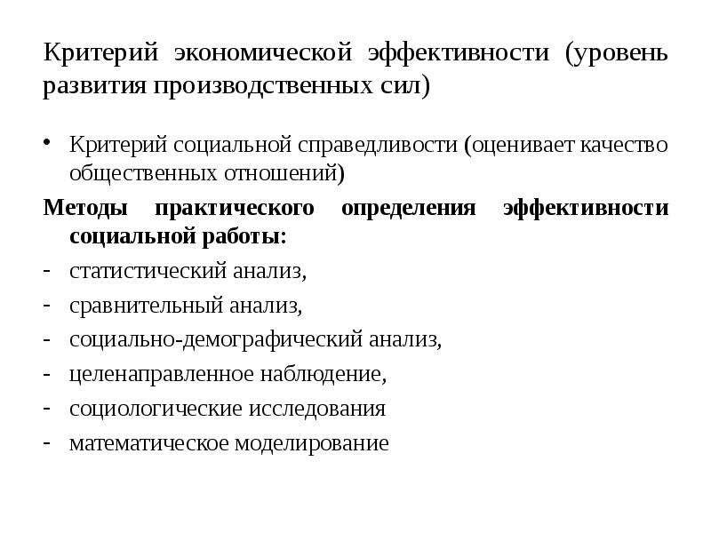 


Критерий экономической эффективности (уровень развития производственных сил)
Критерий социальной справедливости (оценивает качество общественных отношений)
Методы практического определения эффективности социальной работы:
статистический анализ,
сравнительный анализ, 
социально-демографический анализ,
целенаправленное наблюдение,
социологические исследования
математическое моделирование
