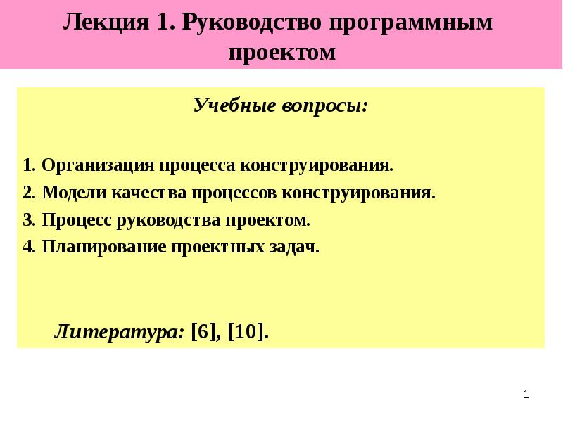 
Лекция 1. Руководство программным 
проектом
Учебные вопросы:
1. Организация процесса конструирования.
2. Модели качества процессов конструирования.
3. Процесс руководства проектом. 
4. Планирование проектных задач.
Литература: [6], [10].
