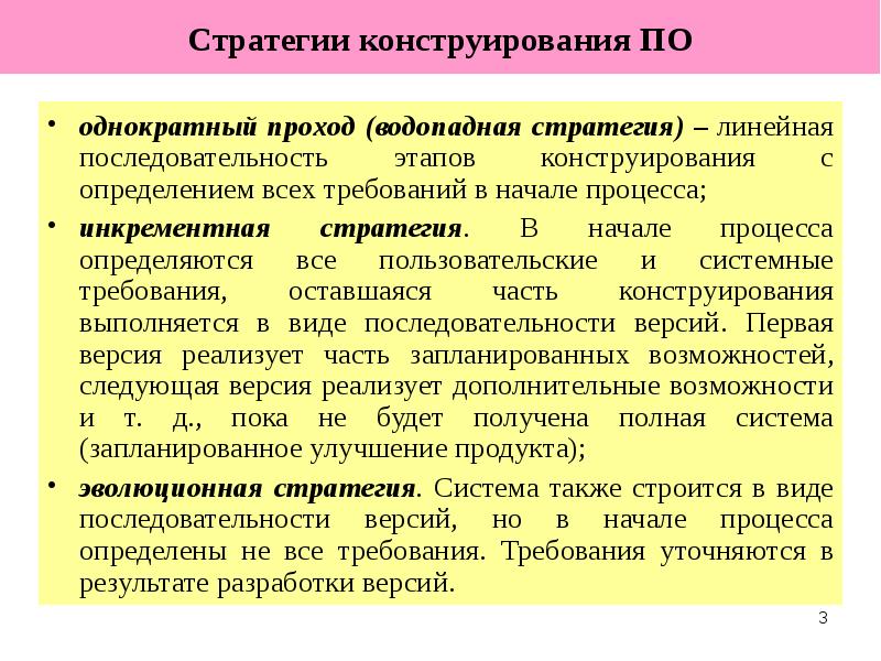 
Стратегии конструирования ПО
однократный проход (водопадная стратегия) – линейная последовательность этапов конструирования с определением всех требований в начале процесса;
инкрементная стратегия. В начале процесса определяются все пользовательские и системные требования, оставшаяся часть конструирования выполняется в виде последовательности версий. Первая версия реализует часть запланированных возможностей, следующая версия реализует дополнительные возможности и т. д., пока не будет получена полная система (запланированное улучшение продукта);
эволюционная стратегия. Система также строится в виде последовательности версий, но в начале процесса определены не все требования. Требования уточняются в результате разработки версий.
