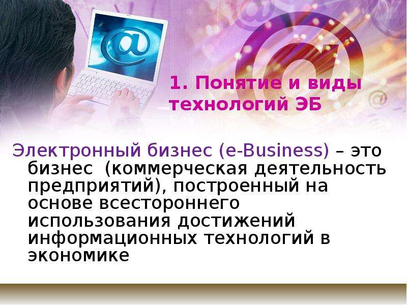 


1. Понятие и виды технологий ЭБ
Электронный бизнес (e-Business) – это  бизнес  (коммерческая деятельность предприятий), построенный на основе всестороннего использования достижений информационных технологий в экономике
