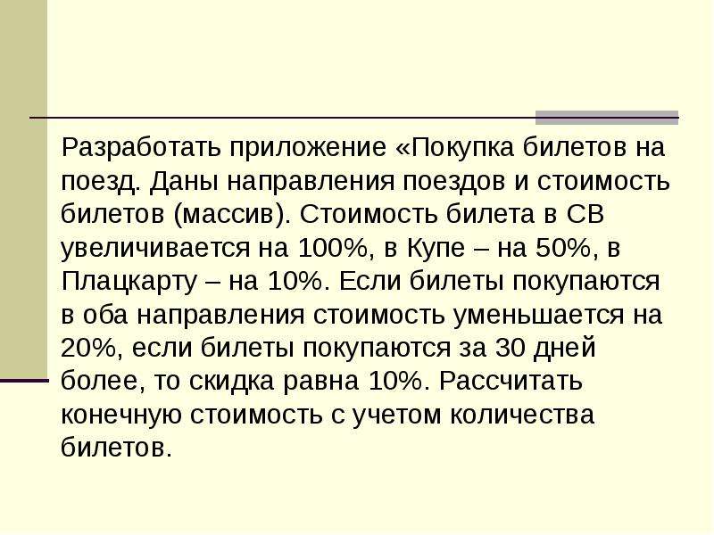 



Разработать приложение «Покупка билетов на поезд. Даны направления поездов и стоимость билетов (массив). Стоимость билета в СВ увеличивается на 100%, в Купе – на 50%, в Плацкарту – на 10%. Если билеты покупаются в оба направления стоимость уменьшается на  20%, если билеты покупаются за 30 дней более, то скидка равна 10%. Рассчитать конечную стоимость с учетом количества билетов.
