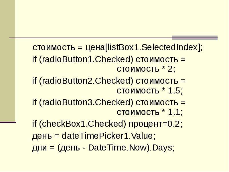 



	   стоимость = цена[listBox1.SelectedIndex];
            if (radioButton1.Checked) стоимость = 						стоимость * 2;
            if (radioButton2.Checked) стоимость = 						стоимость * 1.5;
            if (radioButton3.Checked) стоимость = 						стоимость * 1.1;
            if (checkBox1.Checked) процент=0.2;
            день = dateTimePicker1.Value;
            дни = (день - DateTime.Now).Days;
