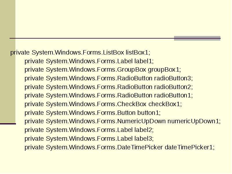 



private System.Windows.Forms.ListBox listBox1;
        private System.Windows.Forms.Label label1;
        private System.Windows.Forms.GroupBox groupBox1;
        private System.Windows.Forms.RadioButton radioButton3;
        private System.Windows.Forms.RadioButton radioButton2;
        private System.Windows.Forms.RadioButton radioButton1;
        private System.Windows.Forms.CheckBox checkBox1;
        private System.Windows.Forms.Button button1;
        private System.Windows.Forms.NumericUpDown numericUpDown1;
        private System.Windows.Forms.Label label2;
        private System.Windows.Forms.Label label3;
        private System.Windows.Forms.DateTimePicker dateTimePicker1;
