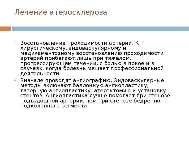   Лечение атеросклероза
Восстановление проходимости артерии. К хирургическому, эндоваскулярному и медикаментозному восстановлению проходимости артерий прибегают лишь при тяжелом, прогрессирующем течении, с болью в покое и в случаях, когда болезнь мешает профессиональной деятельности. 
Вначале проводят ангиографию. Эндоваскулярные методы включают баллонную ангиопластику, лазерную ангиопластику, атерэктомию и установку стентов. Ангиопластика лучше помогает при стенозе подвздошной артерии, чем при стенозе бедренно-подколенного сегмента. 
