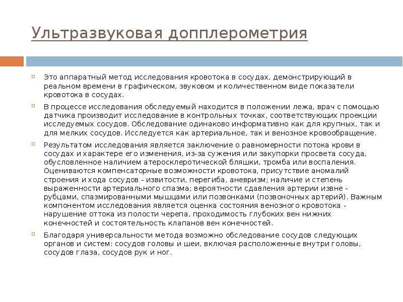   Ультразвуковая допплерометрия
Это аппаратный метод исследования кровотока в сосудах, демонстрирующий в реальном времени в графическом, звуковом и количественном виде показатели кровотока в сосудах. 
В процессе исследования обследуемый находится в положении лежа, врач с помощью датчика производит исследование в контрольных точках, соответствующих проекции исследуемых сосудов. Обследование одинаково информативно как для крупных, так и для мелких сосудов. Исследуется как артериальное, так и венозное кровообращение.
Результатом исследования является заключение о равномерности потока крови в сосудах и характере его изменения, из-за сужения или закупорки просвета сосуда, обусловленное наличием атеросклеротической бляшки, тромба или воспаления. Оцениваются компенсаторные возможности кровотока, присутствие аномалий строения и хода сосудов - извитости, перегиба, аневризм; наличие и степень выраженности артериального спазма; вероятности сдавления артерии извне - рубцами, спазмированными мышцами или позвонками (позвоночных артерий). Важным компонентом исследования является оценка состояния венозного кровотока - нарушение оттока из полости черепа, проходимость глубоких вен нижних конечностей и состоятельность клапанов вен конечностей.
Благодаря универсальности метода возможно обследование сосудов следующих органов и систем: сосудов головы и шеи, включая расположенные внутри головы, сосудов глаза, сосудов рук и ног. 
