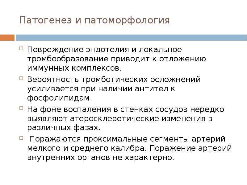   Патогенез и патоморфология
Повреждение эндотелия и локальное тромбообразование приводит к отложению иммунных комплексов.
Вероятность тромботических осложнений усиливается при наличии антител к фосфолипидам.
На фоне воспаления в стенках сосудов нередко выявляют атеросклеротические изменения в различных фазах.
 Поражаются проксимальные сегменты артерий мелкого и среднего калибра. Поражение артерий внутренних органов не характерно.
