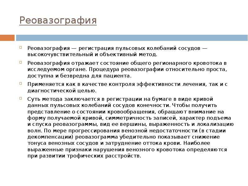   Реовазография
Реовазография — регистрация пульсовых колебаний сосудов — высокочувствительный и объективный метод. 
Реовазография отражает состояние общего регионарного кровотока в исследуемом органе. Процедура реовазографии относительно проста, доступна и безвредна для пациента.
Применяется как в качестве контроля эффективности лечения, так и с диагностической целью. 
Суть метода заключается в регистрации на бумаге в виде кривой данных пульсовых колебаний сосудов конечности. Чтобы получить представление о состоянии кровообращения, обращают внимание на форму получаемой кривой, симметричность записей, характер подъема и спуска реовазограммы, вид ее вершины, выраженность и локализацию волн. По мере прогрессирования венозной недостаточности (в стадии декомпенсации) реовазограмма убедительно показывает снижение тонуса венозных сосудов и затруднение оттока крови. Наиболее выраженные признаки нарушения венозного кровотока определяются при развитии трофических расстройств. 
