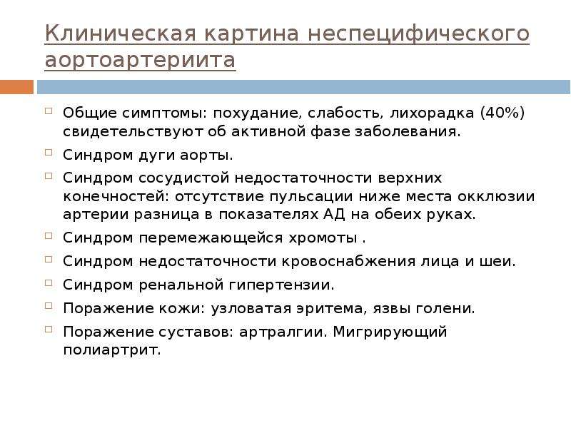   Клиническая картина неспецифического аортоартериита
Общие симптомы: похудание, слабость, лихорадка (40%) свидетельствуют об активной фазе заболевания.
Синдром дуги аорты.
Синдром сосудистой недостаточности верхних конечностей: отсутствие пульсации ниже места окклюзии артерии разница в показателях АД на обеих руках.
Синдром перемежающейся хромоты .
Синдром недостаточности кровоснабжения лица и шеи. 
Синдром ренальной гипертензии.
Поражение кожи: узловатая эритема, язвы голени. 
Поражение суставов: артралгии. Мигрирующий полиартрит.
