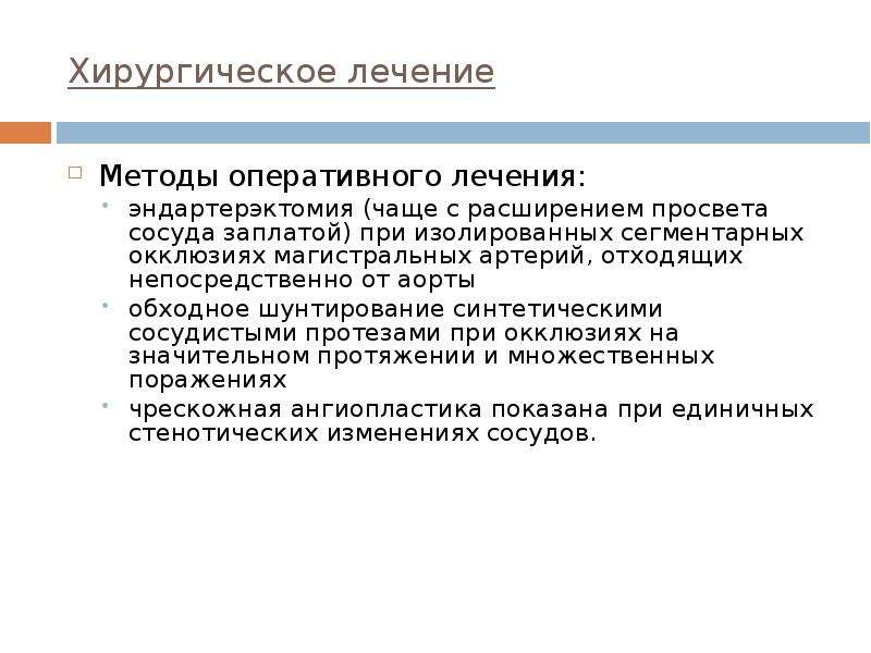   Хирургическое лечение
Методы оперативного лечения: 
эндартерэктомия (чаще с расширением просвета сосуда заплатой) при изолированных сегментарных окклюзиях магистральных артерий, отходящих непосредственно от аорты 
обходное шунтирование синтетическими сосудистыми протезами при окклюзиях на значительном протяжении и множественных поражениях
чрескожная ангиопластика показана при единичных стенотических изменениях сосудов.
