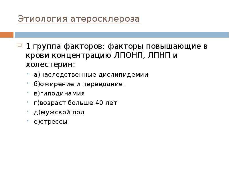   Этиология атеросклероза
1 группа факторов: факторы повышающие в крови концентрацию ЛПОНП, ЛПНП и холестерин:
а)наследственные дислипидемии
б)ожирение и переедание.
в)гиподинамия
г)возраст больше 40 лет
д)мужской пол
е)стрессы
