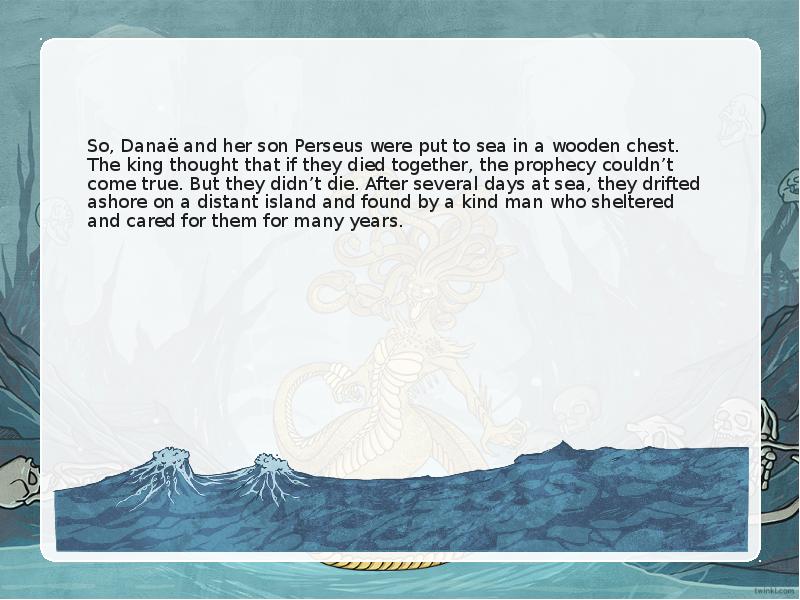 So, Danaë and her son Perseus were put to sea in a wooden chest. The king thought that if they died