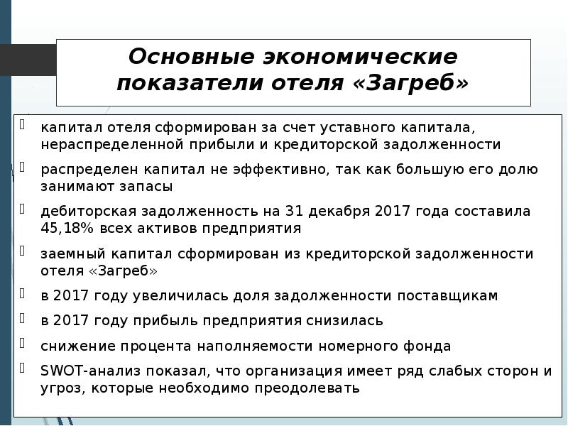 


Основные экономические показатели отеля «Загреб»
капитал отеля сформирован за счет уставного капитала, нераспределенной прибыли и кредиторской задолженности
распределен капитал не эффективно, так как большую его долю занимают запасы
дебиторская задолженность на 31 декабря 2017 года составила 45,18% всех активов предприятия
заемный капитал сформирован из кредиторской задолженности отеля «Загреб»
в 2017 году увеличилась доля задолженности поставщикам
в 2017 году прибыль предприятия снизилась
снижение процента наполняемости номерного фонда
SWOT-анализ показал, что организация имеет ряд слабых сторон и угроз, которые необходимо преодолевать
