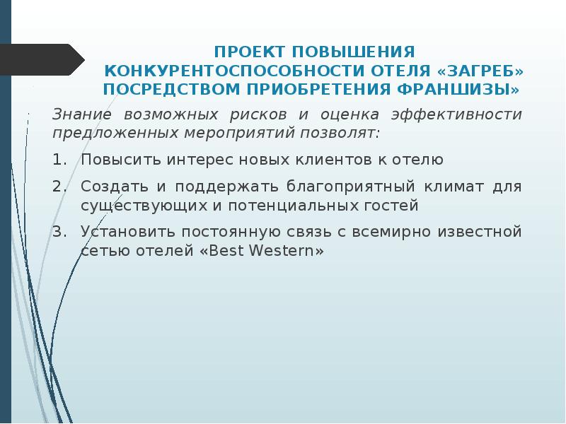 


ПРОЕКТ ПОВЫШЕНИЯ КОНКУРЕНТОСПОСОБНОСТИ ОТЕЛЯ «ЗАГРЕБ» ПОСРЕДСТВОМ ПРИОБРЕТЕНИЯ ФРАНШИЗЫ» 
Знание возможных рисков и оценка эффективности предложенных мероприятий позволят: 
Повысить интерес новых клиентов к отелю
Создать и поддержать благоприятный климат для существующих и потенциальных гостей
Установить постоянную связь с всемирно известной сетью отелей «Best Western»
