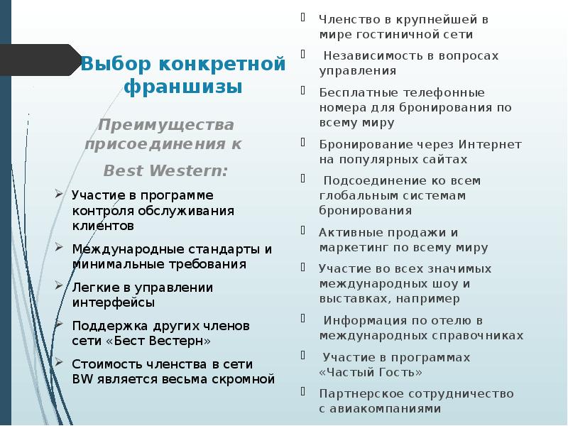 


Выбор конкретной франшизы
Членство в крупнейшей в мире гостиничной сети 
 Независимость в вопросах управления 
Бесплатные телефонные номера для бронирования по всему миру
Бронирование через Интернет на популярных сайтах 
 Подсоединение ко всем глобальным системам бронирования 
Активные продажи и маркетинг по всему миру
Участие во всех значимых международных шоу и выставках, например
 Информация по отелю в международных справочниках 
 Участие в программах «Частый Гость» 
Партнерское сотрудничество с авиакомпаниями
