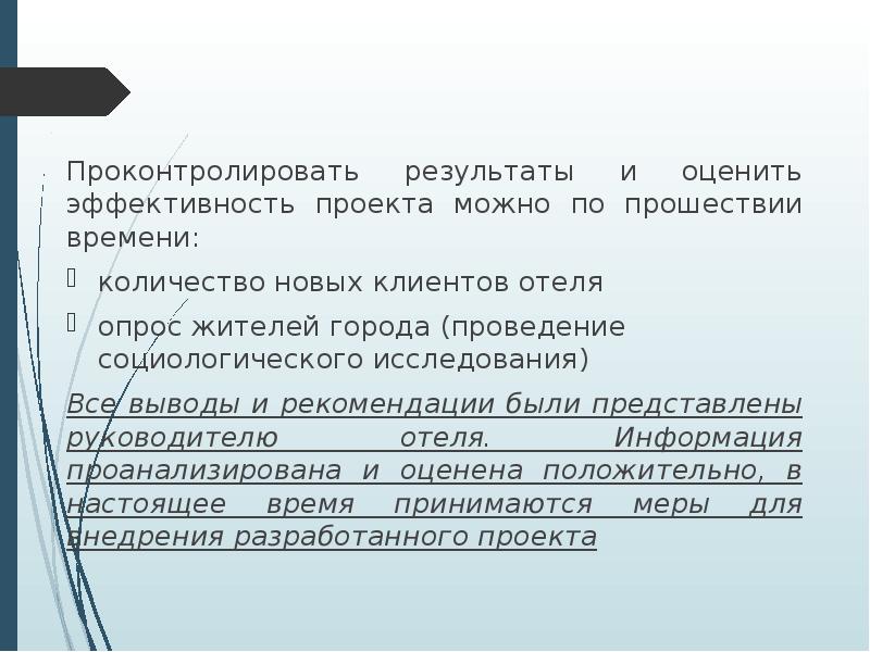 



Проконтролировать результаты и оценить эффективность проекта можно по прошествии времени:
количество новых клиентов отеля
опрос жителей города (проведение социологического исследования) 
Все выводы и рекомендации были представлены руководителю отеля. Информация проанализирована и оценена положительно, в настоящее время принимаются меры для внедрения разработанного проекта
