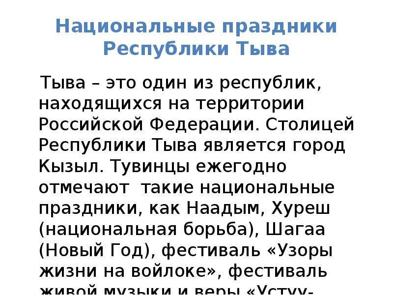 


Национальные праздники Республики Тыва
   Тыва – это один из республик, находящихся на территории Российской Федерации. Столицей Республики Тыва является город Кызыл. Тувинцы ежегодно отмечают  такие национальные праздники, как Наадым, Хуреш (национальная борьба), Шагаа (Новый Год), фестиваль «Узоры жизни на войлоке», фестиваль живой музыки и веры «Устуу-Хурээ» и День Республики. 
