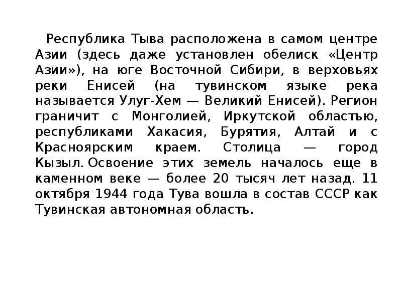 


    Республика Тыва расположена в самом центре Азии (здесь даже установлен обелиск «Центр Азии»), на юге Восточной Сибири, в верховьях реки Енисей (на тувинском языке река называется Улуг-Хем — Великий Енисей). Регион граничит с Монголией, Иркутской областью, республиками Хакасия, Бурятия, Алтай и с Красноярским краем. Столица — город Кызыл. Освоение этих земель началось еще в каменном веке — более 20 тысяч лет назад. 11 октября 1944 года Тува вошла в состав СССР как Тувинская автономная область. 
    Республика Тыва расположена в самом центре Азии (здесь даже установлен обелиск «Центр Азии»), на юге Восточной Сибири, в верховьях реки Енисей (на тувинском языке река называется Улуг-Хем — Великий Енисей). Регион граничит с Монголией, Иркутской областью, республиками Хакасия, Бурятия, Алтай и с Красноярским краем. Столица — город Кызыл. Освоение этих земель началось еще в каменном веке — более 20 тысяч лет назад. 11 октября 1944 года Тува вошла в состав СССР как Тувинская автономная область. 
    


