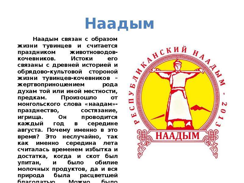 


Наадым 
        Наадым связан с образом жизни тувинцев и считается праздником животноводов-кочевников. Истоки его связаны с древней историей и обрядово-культовой стороной жизни тувинцев-кочевников – жертвоприношением рода духам той или иной местности, предкам. Произошло от монгольского слова «наадам»- празднество, состязание, игрища. Он проводится каждый год в середине августа. Почему именно в это время? Это неслучайно, так как именно середина лета считалась временем избытка и достатка, когда и скот был упитан, и было обилие молочных продуктов, да и вся природа была расцветшей благодатью. Можно было устроить пир на весь мир, собрать всех родственников и друзей.
