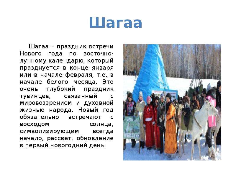 


Шагаа 
      Шагаа – праздник встречи Нового года по восточно-лунному календарю, который празднуется в конце января или в начале февраля, т.е. в начале белого месяца. Это очень глубокий праздник тувинцев, связанный с мировоззрением и духовной жизнью народа. Новый год обязательно встречают с восходом солнца, символизирующим всегда начало, рассвет, обновление в первый новогодний день.
