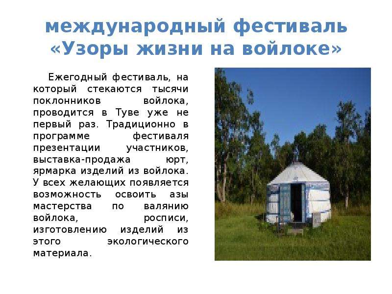 


международный фестиваль «Узоры жизни на войлоке»
     Ежегодный фестиваль, на который стекаются тысячи поклонников войлока, проводится в Туве уже не первый раз. Традиционно в программе фестиваля презентации участников, выставка-продажа юрт, ярмарка изделий из войлока. У всех желающих появляется возможность освоить азы мастерства по валянию войлока, росписи, изготовлению изделий из этого экологического материала.
