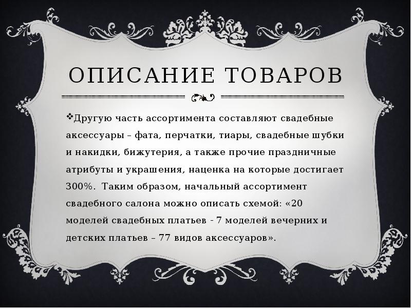   Описание товаров
Другую часть ассортимента составляют свадебные аксессуары – фата, перчатки, тиары, свадебные шубки и накидки, бижутерия, а также прочие праздничные атрибуты и украшения, наценка на которые достигает 300%.  Таким образом, начальный ассортимент свадебного салона можно описать схемой: «20 моделей свадебных платьев - 7 моделей вечерних и детских платьев – 77 видов аксессуаров».
